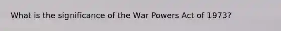 What is the significance of the War Powers Act of 1973?