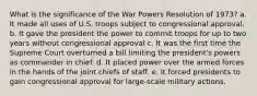 What is the significance of the War Powers Resolution of 1973? a. It made all uses of U.S. troops subject to congressional approval. b. It gave the president the power to commit troops for up to two years without congressional approval c. It was the first time the Supreme Court overturned a bill limiting the president's powers as commander in chief. d. It placed power over the armed forces in the hands of the joint chiefs of staff. e. It forced presidents to gain congressional approval for large-scale military actions.