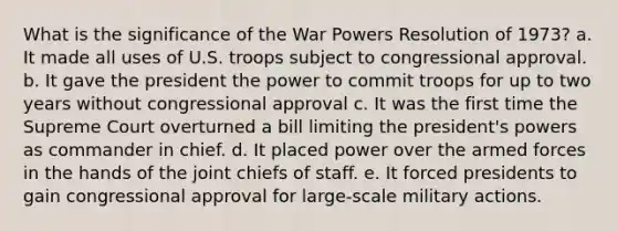 What is the significance of the War Powers Resolution of 1973? a. It made all uses of U.S. troops subject to congressional approval. b. It gave the president the power to commit troops for up to two years without congressional approval c. It was the first time the Supreme Court overturned a bill limiting the president's powers as commander in chief. d. It placed power over the armed forces in the hands of the joint chiefs of staff. e. It forced presidents to gain congressional approval for large-scale military actions.