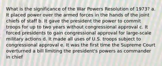 What is the significance of the War Powers Resolution of 1973? a. It placed power over the armed forces in the hands of the joint chiefs of staff b. It gave the president the power to commit troops for up to two years without congressional approval c. It forced presidents to gain congressional approval for large-scale military actions d. It made all uses of U.S. troops subject to congressional approval e. It was the first time the Supreme Court overturned a bill limiting the president's powers as commander in chief