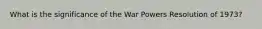 What is the significance of the War Powers Resolution of 1973?