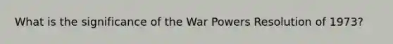 What is the significance of the War Powers Resolution of 1973?