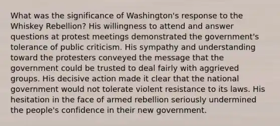 What was the significance of Washington's response to the Whiskey Rebellion? His willingness to attend and answer questions at protest meetings demonstrated the government's tolerance of public criticism. His sympathy and understanding toward the protesters conveyed the message that the government could be trusted to deal fairly with aggrieved groups. His decisive action made it clear that the national government would not tolerate violent resistance to its laws. His hesitation in the face of armed rebellion seriously undermined the people's confidence in their new government.