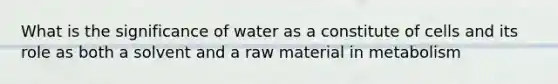 What is the significance of water as a constitute of cells and its role as both a solvent and a raw material in metabolism