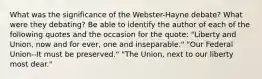 What was the significance of the Webster-Hayne debate? What were they debating? Be able to identify the author of each of the following quotes and the occasion for the quote: "Liberty and Union, now and for ever, one and inseparable." "Our Federal Union--It must be preserved." "The Union, next to our liberty most dear."