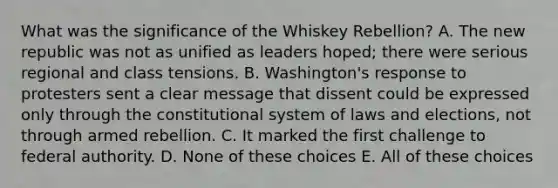 What was the significance of the Whiskey Rebellion? A. The new republic was not as unified as leaders hoped; there were serious regional and class tensions. B. Washington's response to protesters sent a clear message that dissent could be expressed only through the constitutional system of laws and elections, not through armed rebellion. C. It marked the first challenge to federal authority. D. None of these choices E. All of these choices