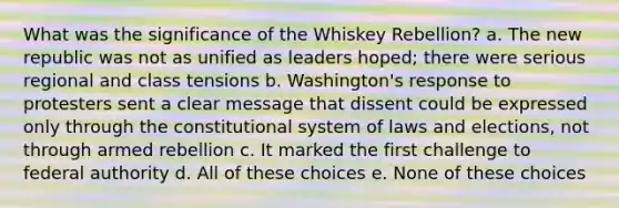 What was the significance of the Whiskey Rebellion? a. The new republic was not as unified as leaders hoped; there were serious regional and class tensions b. Washington's response to protesters sent a clear message that dissent could be expressed only through the constitutional system of laws and elections, not through armed rebellion c. It marked the first challenge to federal authority d. All of these choices e. None of these choices