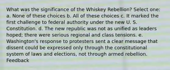 What was the significance of the Whiskey Rebellion? Select one: a. None of these choices b. All of these choices c. It marked the first challenge to federal authority under the new U. S. Constitution. d. The new republic was not as unified as leaders hoped; there were serious regional and class tensions. e. Washington's response to protesters sent a clear message that dissent could be expressed only through the constitutional system of laws and elections, not through armed rebellion. Feedback