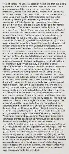 **Significance: The Whiskey Rebellion had shown that the federal government was capable of overcoming internal unrest. But it also demonstrated that some citizens, especially poor westerners, viewed it as their enemy. America had just won its battle from taxation from Great Britain and then the Whiskey tax came along which was the first tax imposed on a domestic product by the newly formed federal government.** **To summarize: In 1791, sixteen men in western Pennsylvania, disguised in women's clothes, assaulted a tax collector named Robert Johnson. The sixteen men were beaten by deputy marshals. Then, in July 1794, groups of armed farmers attacked federal marshals and tax collectors, burning down at least two tax collectors' homes. Finally, an armed force of about seven thousand robbed the U.S. mail. Washington dispatched a committee of three distinguished Pennsylvanians to try to bring about a peaceful resolution. Meanwhile, he gathered an army of thirteen thousand militiamen in Carlisle, Pennsylvania. As the federal army moved westward, the farmers scattered. Many farmers were arrested. In the end, many were released because of a lack of evidence, and most of those who remained, including two men sentenced to death for treason, were soon pardoned by the president.** Grain was the most valuable cash crop for many American farmers. In the West, selling grain to a local distillery for alcohol production was typically more profitable than shipping it over the Appalachians to eastern markets. Hamilton's whiskey tax placed a special burden on western farmers. It seemed to divide the young republic in half—geographically between the East and West, economically between merchants and farmers, and culturally between cities and the countryside. In the fall of 1791, sixteen men in western Pennsylvania, disguised in women's clothes, assaulted a tax collector named Robert Johnson. They tarred and feathered him, and the local deputy marshals seeking justice met similar fates. They were robbed and beaten, whipped and flogged, tarred and feathered, and tied up and left for dead. The rebel farmers also adopted other protest methods from the Revolution and Shays' Rebellion, writing local petitions and erecting liberty poles. For the next two years, tax collections in the region dwindled. Then, in July 1794, groups of armed farmers attacked federal marshals and tax collectors, burning down at least two tax collectors' homes. At the end of the month, an armed force of about seven thousand, led by the radical attorney David Bradford, robbed the U.S. mail and gathered about eight miles east of Pittsburgh. President Washington responded quickly. First, Washington dispatched a committee of three distinguished Pennsylvanians to meet with the rebels and try to bring about a peaceful resolution. Meanwhile, he gathered an army of thirteen thousand militiamen in Carlisle, Pennsylvania. On September 19, Washington became the only sitting president to lead troops in the field, though he quickly turned over the army to the command of Henry Lee, a Revolutionary hero and the current governor of Virginia. As the federal army moved westward, the farmers scattered. Hoping to make a dramatic display of federal authority, Alexander Hamilton oversaw the arrest and trial of a number of rebels. Many were released because of a lack of evidence, and most of those who remained, including two men sentenced to death for treason, were soon pardoned by the president.