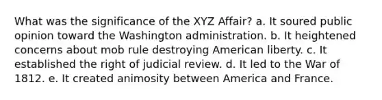 What was the significance of the XYZ Affair? a. It soured public opinion toward the Washington administration. b. It heightened concerns about mob rule destroying American liberty. c. It established the right of judicial review. d. It led to the War of 1812. e. It created animosity between America and France.