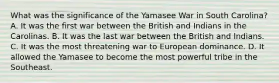 What was the significance of the Yamasee War in South Carolina? A. It was the first war between the British and Indians in the Carolinas. B. It was the last war between the British and Indians. C. It was the most threatening war to European dominance. D. It allowed the Yamasee to become the most powerful tribe in the Southeast.