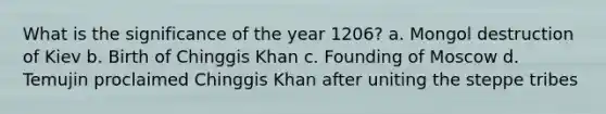 What is the significance of the year 1206? a. Mongol destruction of Kiev b. Birth of Chinggis Khan c. Founding of Moscow d. Temujin proclaimed Chinggis Khan after uniting the steppe tribes