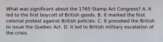 What was significant about the 1765 Stamp Act Congress? A. It led to the first boycott of British goods. B. It marked the first colonial protest against British policies. C. It provoked the British to issue the Quebec Act. D. It led to British military escalation of the crisis.