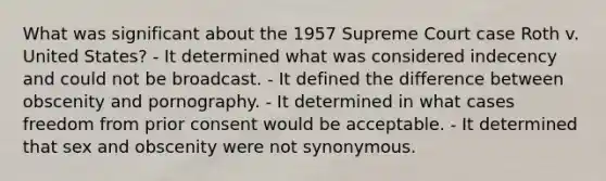 What was significant about the 1957 Supreme Court case Roth v. United States? - It determined what was considered indecency and could not be broadcast. - It defined the difference between obscenity and pornography. - It determined in what cases freedom from prior consent would be acceptable. - It determined that sex and obscenity were not synonymous.