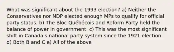 What was significant about the 1993 election? a) Neither the Conservatives nor NDP elected enough MPs to qualify for official party status. b) The Bloc Québécois and Reform Party held the balance of power in government. c) This was the most significant shift in Canada's national party system since the 1921 election. d) Both B and C e) All of the above