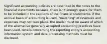 Significant accounting policies are described in the notes to the financial statements because: there isn't enough space for them to be included in the captions of the financial statements. if the accrual basis of accounting is used, "matching" of revenues and expenses may not take place. the reader must be aware of which of the alternative generally accepted accounting practices have been used. details concerning the reporting entity's accounting information system and data processing methods must be disclosed.