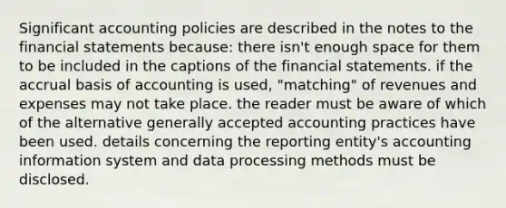 Significant accounting policies are described in the notes to the <a href='https://www.questionai.com/knowledge/kFBJaQCz4b-financial-statements' class='anchor-knowledge'>financial statements</a> because: there isn't enough space for them to be included in the captions of the financial statements. if the accrual basis of accounting is used, "matching" of revenues and expenses may not take place. the reader must be aware of which of the alternative generally accepted accounting practices have been used. details concerning the reporting entity's accounting information system and data processing methods must be disclosed.