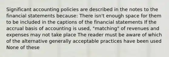 Significant accounting policies are described in the notes to the financial statements because: There isn't enough space for them to be included in the captions of the financial statements If the accrual basis of accounting is used, "matching" of revenues and expenses may not take place The reader must be aware of which of the alternative generally acceptable practices have been used None of these