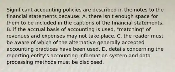 Significant accounting policies are described in the notes to the financial statements because: A. there isn't enough space for them to be included in the captions of the financial statements. B. if the accrual basis of accounting is used, "matching" of revenues and expenses may not take place. C. the reader must be aware of which of the alternative generally accepted accounting practices have been used. D. details concerning the reporting entity's accounting information system and data processing methods must be disclosed.