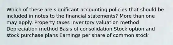 Which of these are significant accounting policies that should be included in notes to the <a href='https://www.questionai.com/knowledge/kFBJaQCz4b-financial-statements' class='anchor-knowledge'>financial statements</a>? <a href='https://www.questionai.com/knowledge/keWHlEPx42-more-than' class='anchor-knowledge'>more than</a> one may apply. Property taxes Inventory valuation method Depreciation method Basis of consolidation Stock option and stock purchase plans Earnings per share of common stock