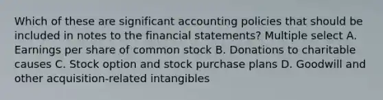 Which of these are significant accounting policies that should be included in notes to the <a href='https://www.questionai.com/knowledge/kFBJaQCz4b-financial-statements' class='anchor-knowledge'>financial statements</a>? Multiple select A. Earnings per share of common stock B. Donations to charitable causes C. Stock option and stock purchase plans D. Goodwill and other acquisition-related intangibles