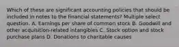 Which of these are significant accounting policies that should be included in notes to the financial statements? Multiple select question. A. Earnings per share of common stock B. Goodwill and other acquisition-related intangibles C. Stock option and stock purchase plans D. Donations to charitable causes