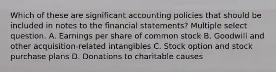 Which of these are significant accounting policies that should be included in notes to the <a href='https://www.questionai.com/knowledge/kFBJaQCz4b-financial-statements' class='anchor-knowledge'>financial statements</a>? Multiple select question. A. Earnings per share of common stock B. Goodwill and other acquisition-related intangibles C. Stock option and stock purchase plans D. Donations to charitable causes