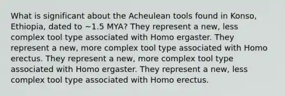 What is significant about the Acheulean tools found in Konso, Ethiopia, dated to ~1.5 MYA? They represent a new, less complex tool type associated with Homo ergaster. They represent a new, more complex tool type associated with Homo erectus. They represent a new, more complex tool type associated with Homo ergaster. They represent a new, less complex tool type associated with Homo erectus.