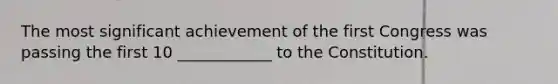 The most significant achievement of the first Congress was passing the first 10 ____________ to the Constitution.