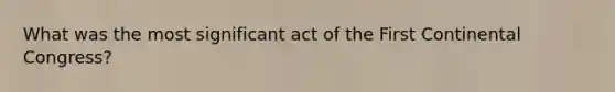 What was the most significant act of the First Continental Congress?