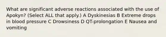 What are significant adverse reactions associated with the use of Apokyn? (Select ALL that apply.) A Dyskinesias B Extreme drops in blood pressure C Drowsiness D QT-prolongation E Nausea and vomiting