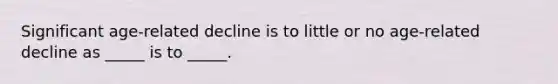 Significant age-related decline is to little or no age-related decline as _____ is to _____.