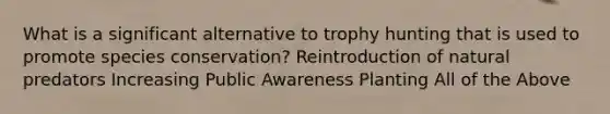 What is a significant alternative to trophy hunting that is used to promote species conservation? Reintroduction of natural predators Increasing Public Awareness Planting All of the Above