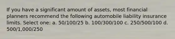 If you have a significant amount of assets, most financial planners recommend the following automobile liability insurance limits. Select one: a. 50/100/25 b. 100/300/100 c. 250/500/100 d. 500/1,000/250