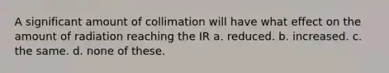 A significant amount of collimation will have what effect on the amount of radiation reaching the IR a. reduced. b. increased. c. the same. d. none of these.