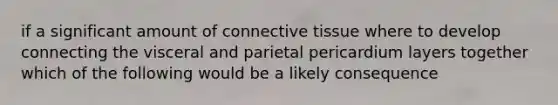 if a significant amount of connective tissue where to develop connecting the visceral and parietal pericardium layers together which of the following would be a likely consequence