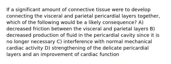 If a significant amount of connective tissue were to develop connecting the visceral and parietal pericardial layers together, which of the following would be a likely consequence? A) decreased friction between the visceral and parietal layers B) decreased production of fluid in the pericardial cavity since it is no longer necessary C) interference with normal mechanical cardiac activity D) strengthening of the delicate pericardial layers and an improvement of cardiac function