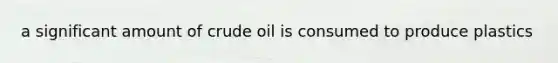 a significant amount of crude oil is consumed to produce plastics