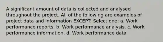 A significant amount of data is collected and analysed throughout the project. All of the following are examples of project data and information EXCEPT: Select one: a. Work performance reports. b. Work performance analysis. c. Work performance information. d. Work performance data.