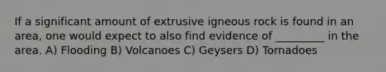 If a significant amount of extrusive igneous rock is found in an area, one would expect to also find evidence of _________ in the area. A) Flooding B) Volcanoes C) Geysers D) Tornadoes