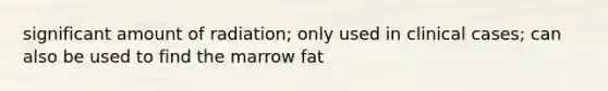 significant amount of radiation; only used in clinical cases; can also be used to find the marrow fat