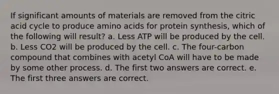 If significant amounts of materials are removed from the citric acid cycle to produce amino acids for protein synthesis, which of the following will result? a. Less ATP will be produced by the cell. b. Less CO2 will be produced by the cell. c. The four-carbon compound that combines with acetyl CoA will have to be made by some other process. d. The first two answers are correct. e. The first three answers are correct.