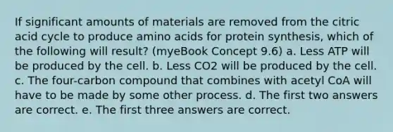 If significant amounts of materials are removed from the citric acid cycle to produce amino acids for protein synthesis, which of the following will result? (myeBook Concept 9.6) a. Less ATP will be produced by the cell. b. Less CO2 will be produced by the cell. c. The four-carbon compound that combines with acetyl CoA will have to be made by some other process. d. The first two answers are correct. e. The first three answers are correct.