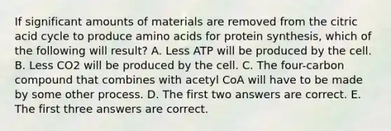 If significant amounts of materials are removed from the citric acid cycle to produce <a href='https://www.questionai.com/knowledge/k9gb720LCl-amino-acids' class='anchor-knowledge'>amino acids</a> for protein synthesis, which of the following will result? A. Less ATP will be produced by the cell. B. Less CO2 will be produced by the cell. C. The four-carbon compound that combines with acetyl CoA will have to be made by some other process. D. The first two answers are correct. E. The first three answers are correct.