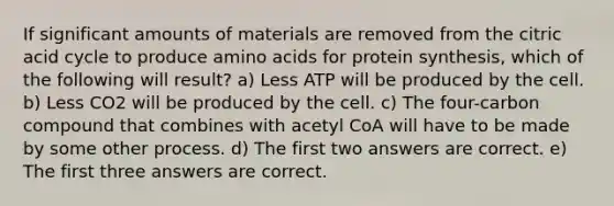 If significant amounts of materials are removed from the citric acid cycle to produce <a href='https://www.questionai.com/knowledge/k9gb720LCl-amino-acids' class='anchor-knowledge'>amino acids</a> for protein synthesis, which of the following will result? a) Less ATP will be produced by the cell. b) Less CO2 will be produced by the cell. c) The four-carbon compound that combines with acetyl CoA will have to be made by some other process. d) The first two answers are correct. e) The first three answers are correct.