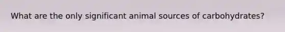 What are the only significant animal sources of carbohydrates?