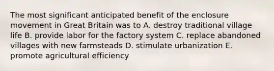 The most significant anticipated benefit of the enclosure movement in Great Britain was to A. destroy traditional village life B. provide labor for the factory system C. replace abandoned villages with new farmsteads D. stimulate urbanization E. promote agricultural efficiency