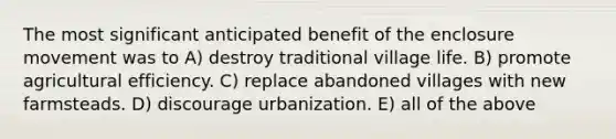 The most significant anticipated benefit of the enclosure movement was to A) destroy traditional village life. B) promote agricultural efficiency. C) replace abandoned villages with new farmsteads. D) discourage urbanization. E) all of the above