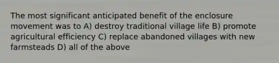 The most significant anticipated benefit of the enclosure movement was to A) destroy traditional village life B) promote agricultural efficiency C) replace abandoned villages with new farmsteads D) all of the above