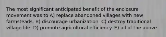 The most significant anticipated benefit of the enclosure movement was to A) replace abandoned villages with new farmsteads. B) discourage urbanization. C) destroy traditional village life. D) promote agricultural efficiency. E) all of the above